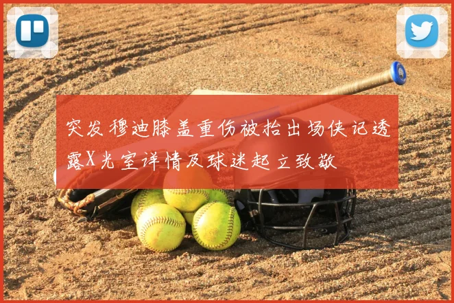 突发穆迪膝盖重伤被抬出场侠记透露X光室详情及球迷起立致敬