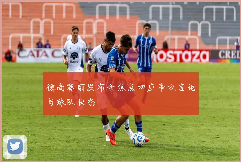 德尚赛前发布会焦点回应争议言论与球队状态