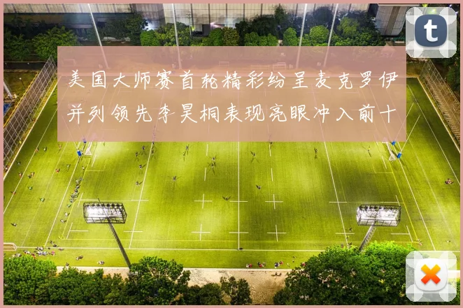 美国大师赛首轮精彩纷呈麦克罗伊并列领先李昊桐表现亮眼冲入前十