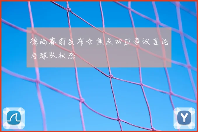 德尚赛前发布会焦点回应争议言论与球队状态