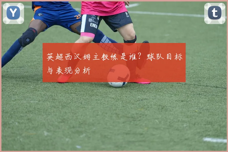 英超西汉姆主教练是谁？球队目标与表现分析